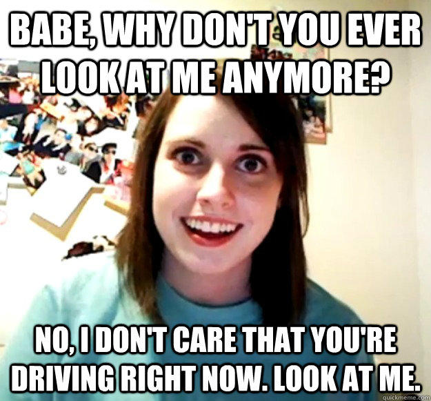 Babe, why don't you ever look at me anymore? No, I don't care that you're driving right now. Look at me.  Overly Attached Girlfriend