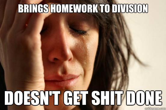 brings homework to division  doesn't get shit done  First World Problems