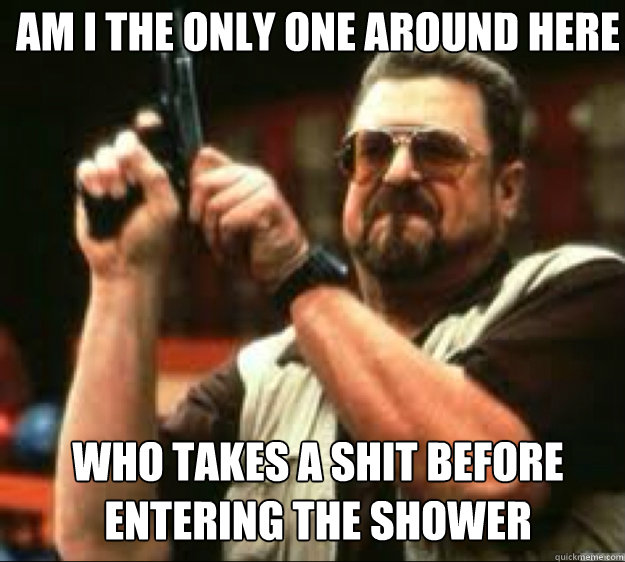 Am i the only one around here Who takes a shit before entering the shower - Am i the only one around here Who takes a shit before entering the shower  Angey Walter