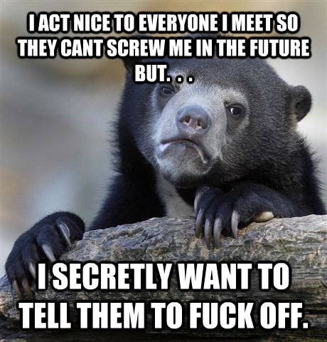 I ACT NICE TO EVERYONE I MEET SO THEY CANT SCREW ME IN THE FUTURE BUT.  .  . I SECRETLY WANT TO TELL THEM TO FUCK OFF.  Confession Bear