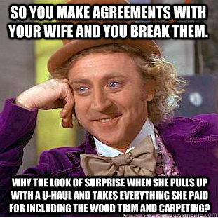 SO You make agreements with your wife and you break them. Why the look of surprise when she pulls up with a U-haul and takes everything she paid for including the wood trim and carpeting?  Condescending Wonka