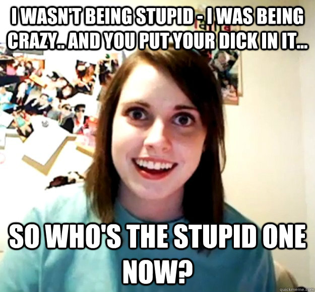 i WASN'T BEING STUPID - i WAS BEING CRAZY.. AND YOU PUT YOUR DICK IN IT... SO WHO'S THE STUPID ONE NOW? - i WASN'T BEING STUPID - i WAS BEING CRAZY.. AND YOU PUT YOUR DICK IN IT... SO WHO'S THE STUPID ONE NOW?  Overly Attached Girlfriend