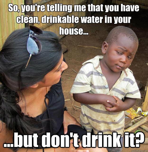 So, you're telling me that you have clean, drinkable water in your house... ...but don't drink it? - So, you're telling me that you have clean, drinkable water in your house... ...but don't drink it?  3rd World Skeptical Child
