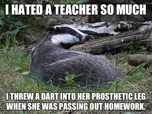 I hated a teacher so much I threw a dart into her prosthetic leg when she was passing out homework. - I hated a teacher so much I threw a dart into her prosthetic leg when she was passing out homework.  Bastard Badger