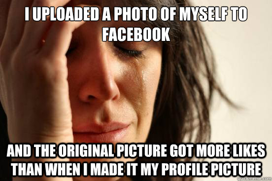 I uploaded a photo of myself to facebook and the original picture got more likes than when i made it my profile picture  First World Problems