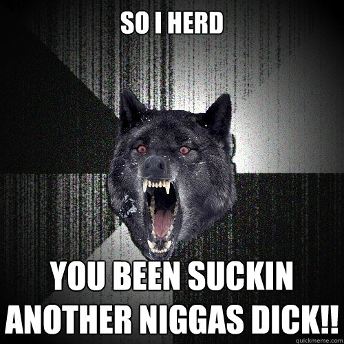 So I herd YOU BEEN SUCKIN ANOTHER NIGGAS DICK!!  Insanity Wolf