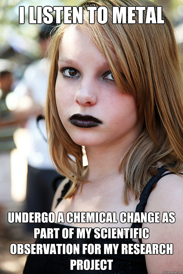 I listen to metal undergo a chemical change as part of my scientific observation for my research project  Well Adjusted Goth