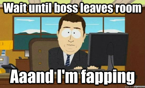 Wait until boss leaves room Aaand I'm fapping  anditsgone