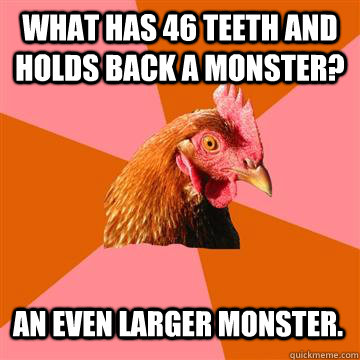 what has 46 teeth and holds back a monster? an even larger monster.  Anti-Joke Chicken