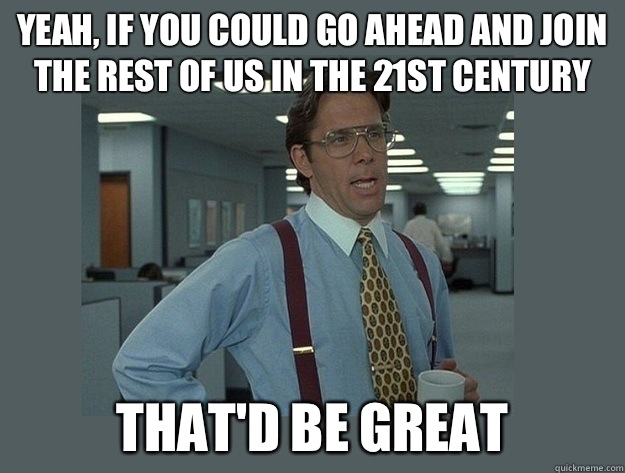 Yeah, if you could go ahead and join the rest of us in the 21st century That'd be great  Office Space Lumbergh