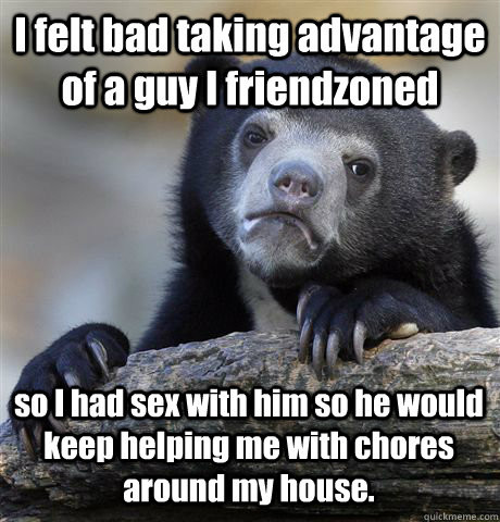 I felt bad taking advantage of a guy I friendzoned so I had sex with him so he would keep helping me with chores around my house.  Confession Bear