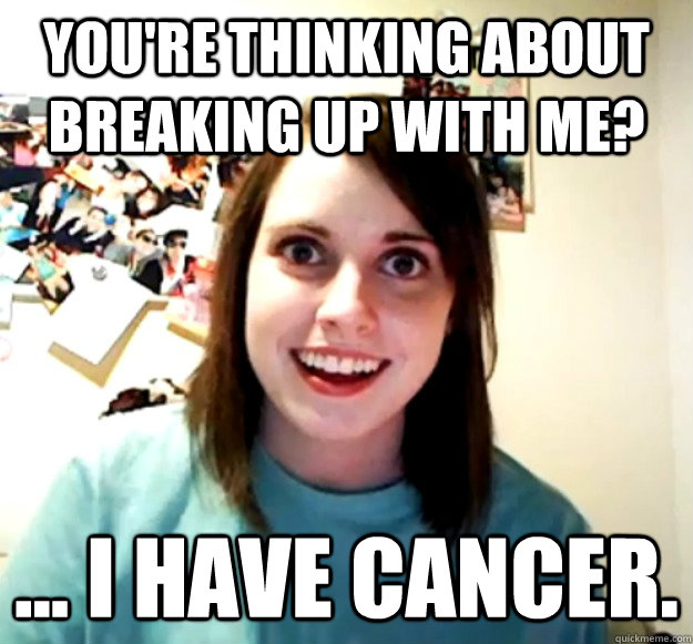 You're thinking about breaking up with me? ... I have cancer.  Overly Attached Girlfriend