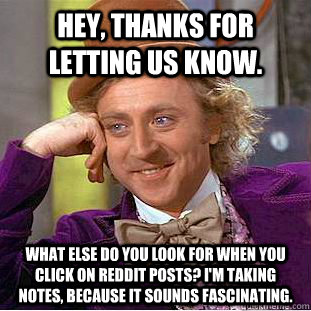 Hey, thanks for letting us know.  What else do you look for when you click on reddit posts? I'm taking notes, because it sounds fascinating. - Hey, thanks for letting us know.  What else do you look for when you click on reddit posts? I'm taking notes, because it sounds fascinating.  Condescending Wonka