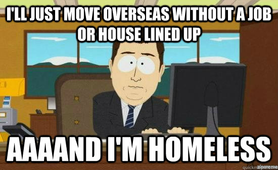 I'll just move overseas without a job or house lined up AAAAND I'm homeless  aaaand its gone