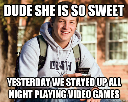 Dude she is so sweet yesterday we stayed up all night playing video games  College Freshman