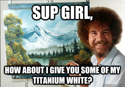 Sup Girl, How about I give you some of my Titanium white?  - Sup Girl, How about I give you some of my Titanium white?   Bob Ross