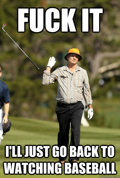 Fuck it i'll just go back to watching baseball  Bill Murray