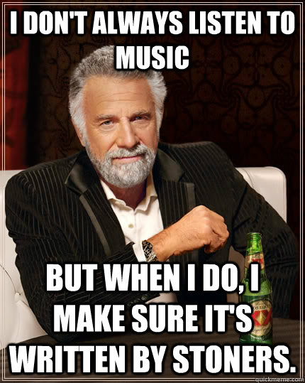 I don't always listen to music but when I do, I make sure it's written by stoners.  The Most Interesting Man In The World
