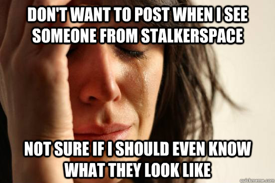 don't want to post when I see someone from StalkerSpace not sure if I should even know what they look like  First World Problems