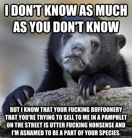 i don't know as much as you don't know but I know that your fucking buffoonery that you're trying to sell to me in a pamphlet on the street is utter fucking nonsense and i'm ashamed to be a part of your species.  Confession Bear