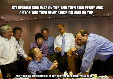 1st Herman Cain was on top, and then Rick Perry was on top, and then Newt Gingrich was on top... and then Rick Santorum was on top, and then Mitt Romney was on top - 1st Herman Cain was on top, and then Rick Perry was on top, and then Newt Gingrich was on top... and then Rick Santorum was on top, and then Mitt Romney was on top  ObamaLaughing