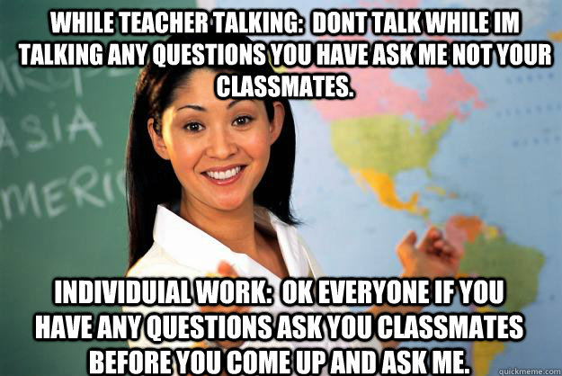 while teacher talking:  Dont talk while im talking any questions you have ask me not your classmates. individuial work:  ok everyone if you have any questions ask you classmates before you come up and ask me.  Unhelpful High School Teacher