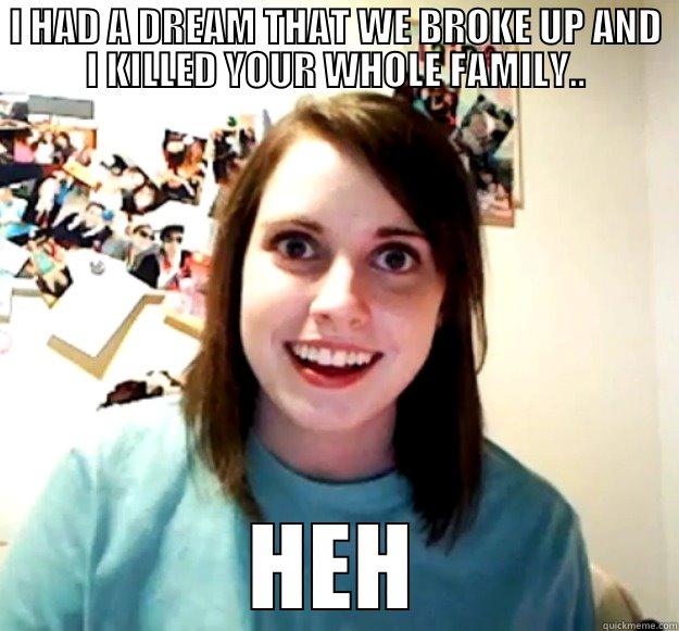 I HAD A DREAM THAT WE BROKE UP AND I KILLED YOUR WHOLE FAMILY.. HEH Overly Attached Girlfriend