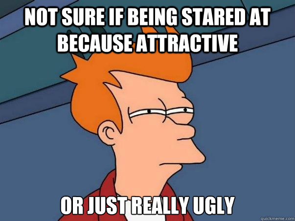 Not sure if being stared at because attractive or just really ugly  Not sure Fry