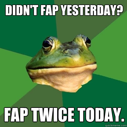 Didn't fap yesterday? fap twice today.  Foul Bachelor Frog