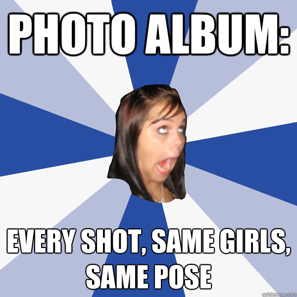 Photo album: every shot, same girls, same pose - Photo album: every shot, same girls, same pose  Annoying Facebook Girl