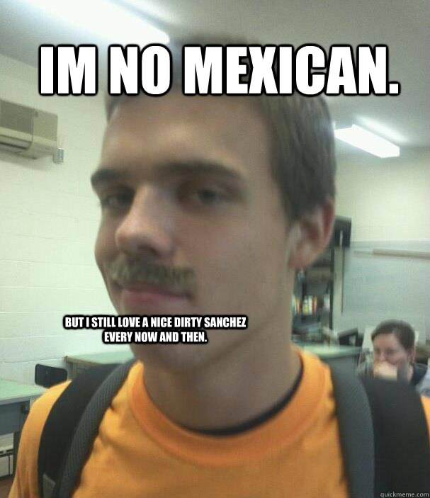 Im no mexican. but i still love a nice dirty sanchez every now and then. - Im no mexican. but i still love a nice dirty sanchez every now and then.  Misc
