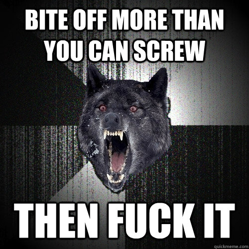Bite off more than you can screw then fuck it  Insanity Wolf