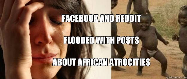 FACEBOOK AND REDDIT

FLOODED WITH POSTS

ABOUT AFRICAN ATROCITIES - FACEBOOK AND REDDIT

FLOODED WITH POSTS

ABOUT AFRICAN ATROCITIES  1rd World Problems  3rd World Success