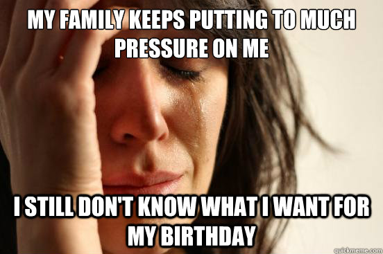 My family keeps putting to much pressure on me I still don't know what i want for my birthday  First World Problems