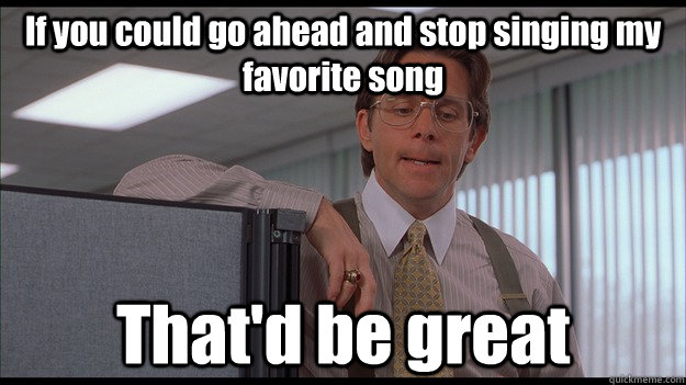 If you could go ahead and stop singing my favorite song That'd be great - If you could go ahead and stop singing my favorite song That'd be great  officespace