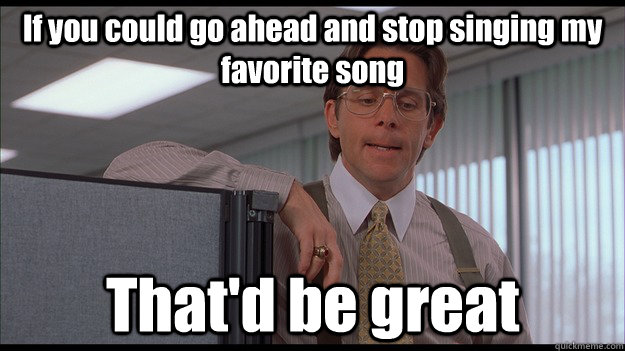 If you could go ahead and stop singing my favorite song That'd be great  officespace