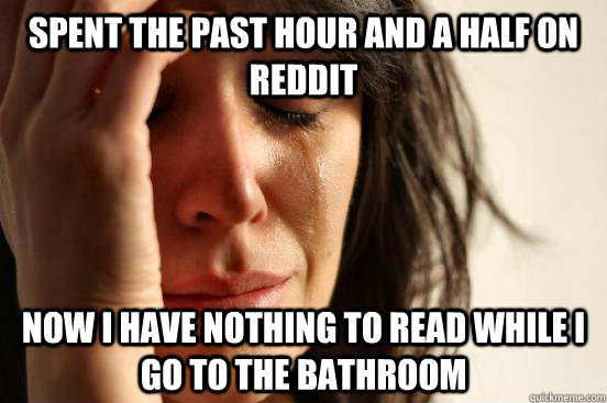 Spent the past hour and a half on reddit now i have nothing to read while i go to the bathroom  First World Problems