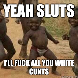 Yeah sluts I'll fuck all you white cunts  Its friday niggas
