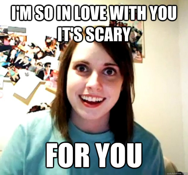 I'm so in love with you it's scary for you  Overly Attached Girlfriend