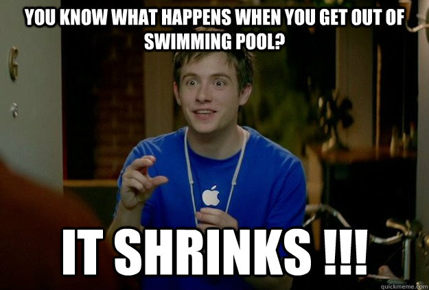 You know what happens when you get out of swimming pool? IT SHRINKS !!!  Mac Guy