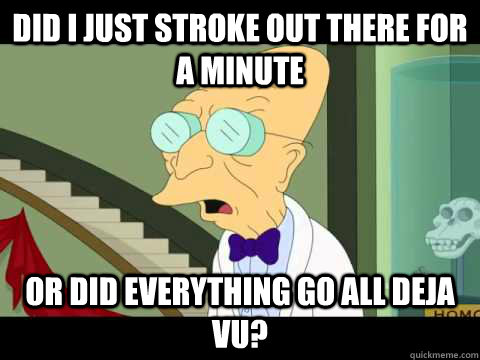 Did I just stroke out there for a minute Or did everything go all deja vu?  Farnsworth