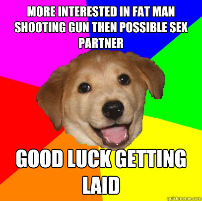 more interested in fat man shooting gun then possible sex partner good luck getting laid  Advice Dog