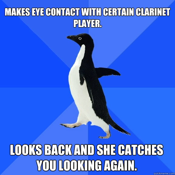 Makes eye contact with certain clarinet player. looks back and she catches you looking again.    Socially Awkward Penguin