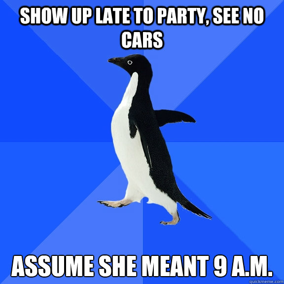 Show up late to party, see no cars Assume she meant 9 a.m.  Socially Awkward Penguin