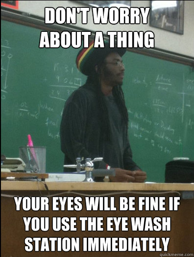 don't worry 
about a thing your eyes will be fine if you use the eye wash station immediately - don't worry 
about a thing your eyes will be fine if you use the eye wash station immediately  Rasta Science Teacher