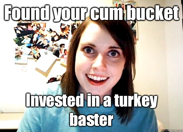 Found your cum bucket Invested in a turkey baster  Overly Attached Girlfriend