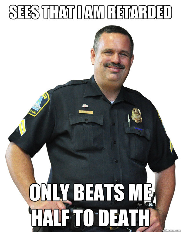 sees that i am retarded only beats me
half to death  Good Guy Cop