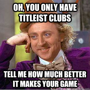 oh, you only have titleist clubs tell me how much better it makes your game  Condescending Wonka