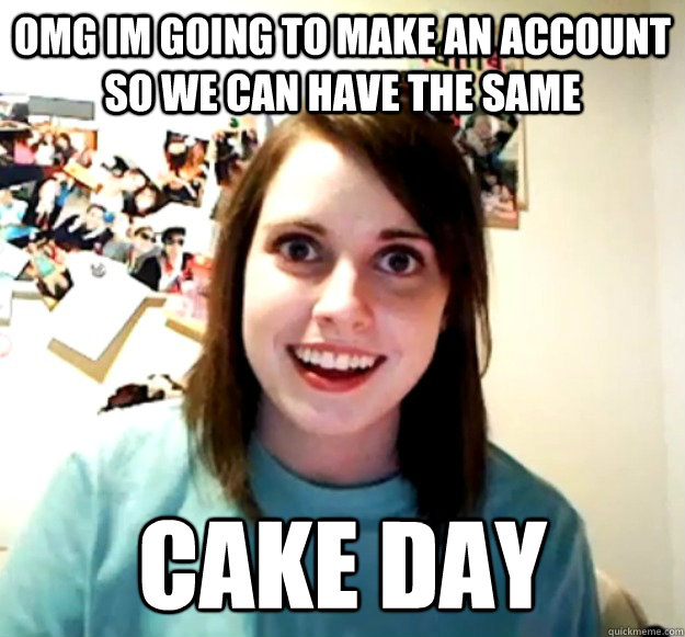omg im going to make an account so we can have the same cake day  Overly Attached Girlfriend