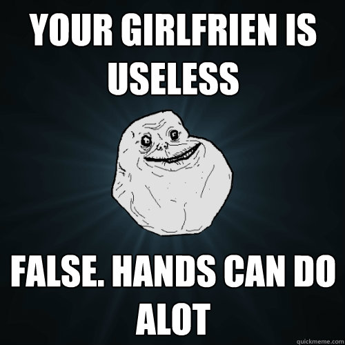 your girlfrien is useless False. Hands can do alot  Forever Alone